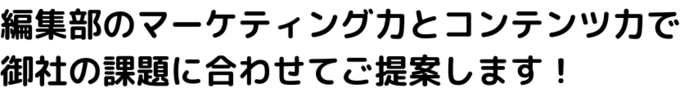 編集部のマーケティング力とコンテンツ力で 御社の課題に合わせてご提案します！.png